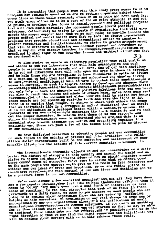 It is inporative that people know vhat thin study group soans to us in v comaited ve are to getting organized behind those ‘Those vaira seemingly cloge in on us more and sore sach day. The-Study grovp allovs us to be a part of the on going struggle in and oo T peinon o develops other forss of social,econoaic and political projects hat will once again galvanize the opproased poopl ovarh positive Sotutions. Colloctivoly ve strive to creats an organization that will sivo et the poopec suppyrt baso that we so much nead) to provide inmates the a1 Eei ana soncal hoaith care that we lack; to create impowersent D en that peovide educational and occupational skills to innates to Provent ocidivion and institutionaliss. Wo strive to groste abidygroup Dhat will bo cffective in offering one another support and conerdery eo Mt va’may ail work clossly together in struggle,rogardlossreligion or Groaa;and Lo shed Lighe o the sverydey iasuos and ‘Citical situations that faced vith. 3  e alao strive to create an offoctive newsletter that vill enable us and othors to put out literaturs that will help avakon,unite and push Paopie to orgenize here in Navada and all over. Ono of our =ain ambitions Do Fa put oot Iicerature that will help open the eyes in those in StIuggle 1m0 o help those who afe strugsling to kaow theaselves-in spite of 1ivnd o e cagerand 1o holp thes feol strong and undorstand why they e Living in SuchCritical comducions;ua vell as wars to combal thoas Condicions B e arvival, Wa sook §o inepire others to develope and sharpen thein  AT e vrta s ARodh wn casarsy: brtLolosand. paper Wiich vill Lo ana positive solutions into our own heart  Apstaries of oue un ouistancerio deteraine the truth vithin Lt and tg seck  oht tho proper airection. W beleive that these of  SRt ive fe Liberation,muat come to usderstand vho ve are,and thls 19 o3 A e1e3 step ovards bocoming pro active and organizing togother in b  ceatistlc ver? shtse are Juat & fov of che dames that va pian to iscuss  n our novalstters.  Wo have dedicated ourselves to educating people and our comsunities on suen Tovics as the origins of prisona and thier evolutios into BUILLC e " copporations built on the suffering and onolavomont of poor  D Ahy ST ate hov the actions of this corrupt countries goverment in  The intornationals comunity offects us and our comaunitics on & Sally paste e itocy o atrosglo in this coustry and around the worid 7l U0 B e o o mare.di#feront idooa on hov vo should organize tround Srive b0 oplore A o paie. No’ve cone to relizo that v canot count e ame becple who opproos us,to give ua the tools o Lo SO O e o P gous of Lrath and happiness. So we are taking sctien TY O O o elen;and tako control of our own ilves and dostinien and to oo positive force in our own communttie  wo’ve come across a fov so-called organizations,but all they have Sovh are oo poomar Fhtasan;thoy Just 1ike to hese thefselves talk.but yuen it re o na" thay doa’ evea have a real depth of literature or Lo o e e fmant Lo, the roul struggios that sach of up faces 17 Lo e ot a on o daily basia. We Some o you bocausa we noed peCp? WS X I=ing Lo be ssrious about organizing those who ore actuaily T e B haty ourselves. No rovelstion or any real change 48 cver VOD,or B e oi’by any one siganization aloneiit’s the snitication af WLl e by oryenoce;covards common solutions. If You can’t do sopIRLDS, Sor uo. than atleast ’ Startod 5o that wo may bo able a4 it possible,point us in the D "o that vo aay £i0d tho right resoursas end indiyidusls ¥ho o bout working vith us to help achiove those goals.  